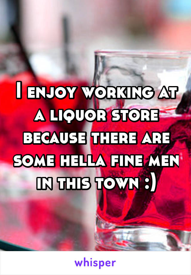 I enjoy working at a liquor store because there are some hella fine men in this town :)