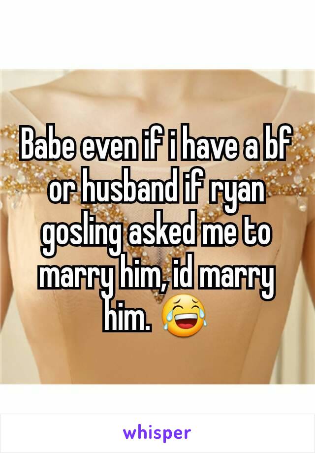 Babe even if i have a bf or husband if ryan gosling asked me to marry him, id marry him. 😂
