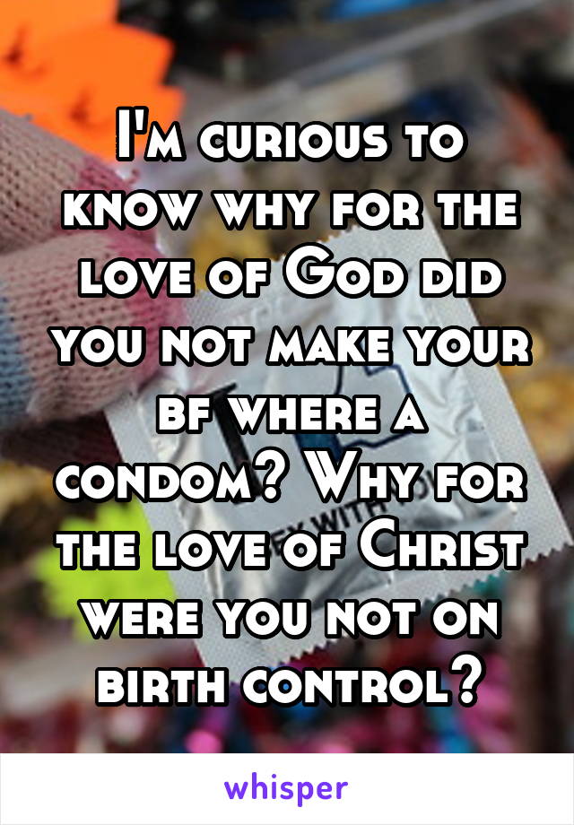I'm curious to know why for the love of God did you not make your bf where a condom? Why for the love of Christ were you not on birth control?