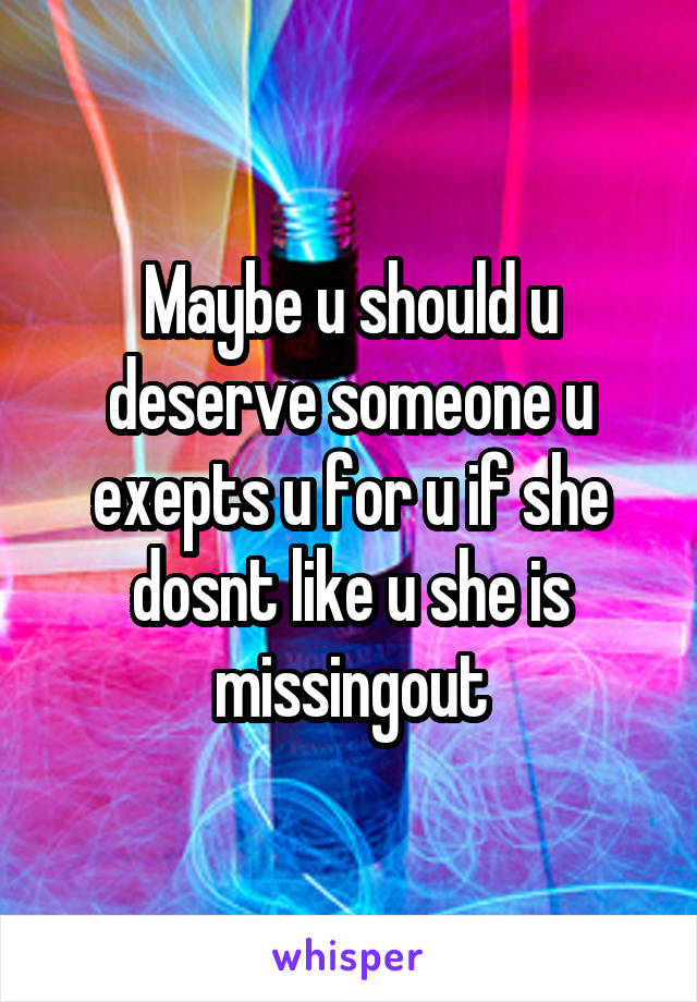 Maybe u should u deserve someone u exepts u for u if she dosnt like u she is missingout