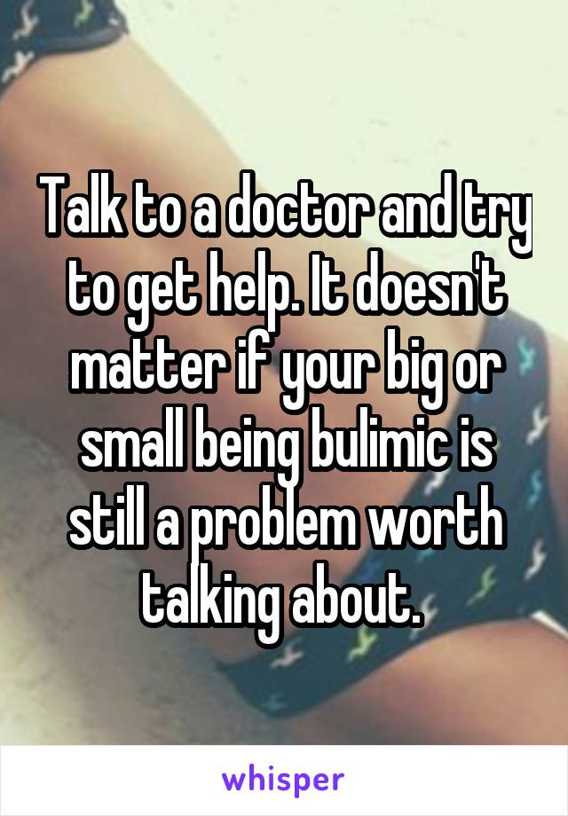 Talk to a doctor and try to get help. It doesn't matter if your big or small being bulimic is still a problem worth talking about. 