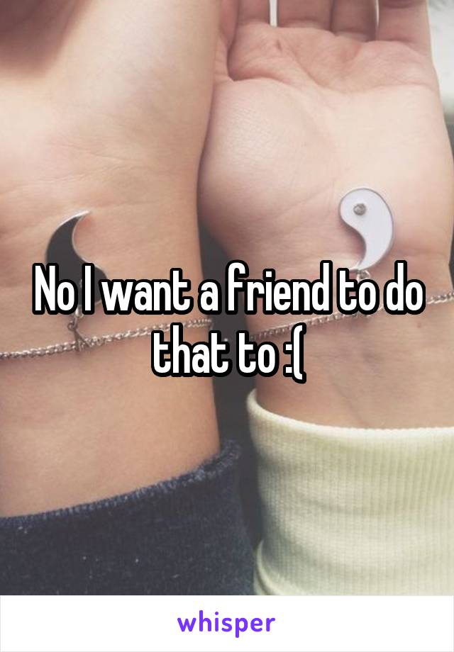 No I want a friend to do that to :(