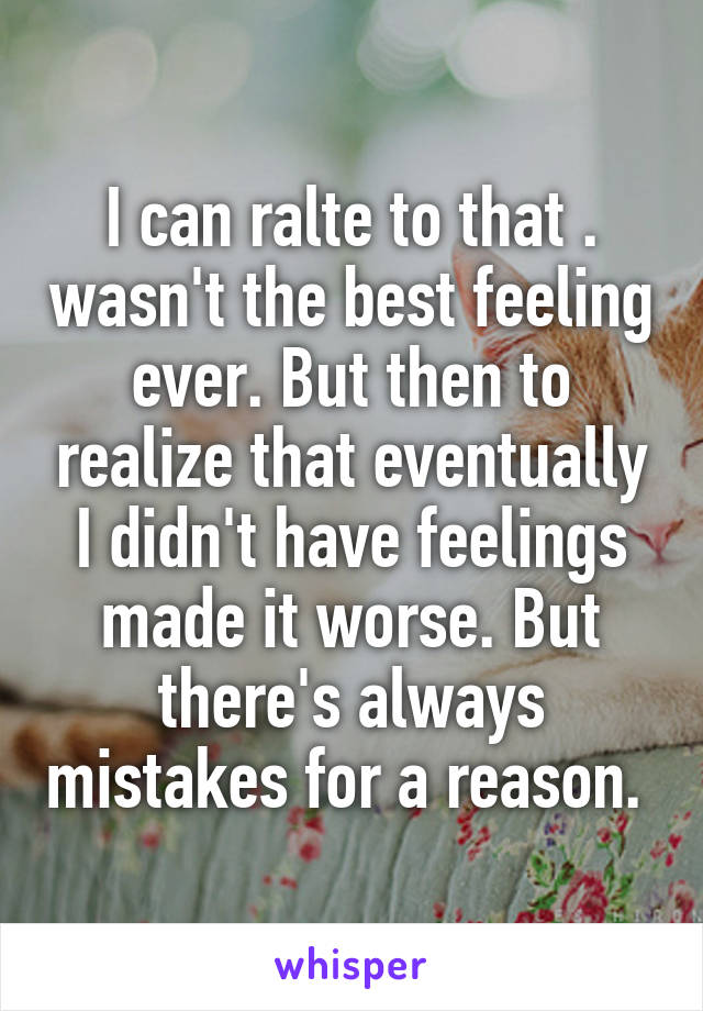 I can ralte to that . wasn't the best feeling ever. But then to realize that eventually I didn't have feelings made it worse. But there's always mistakes for a reason. 