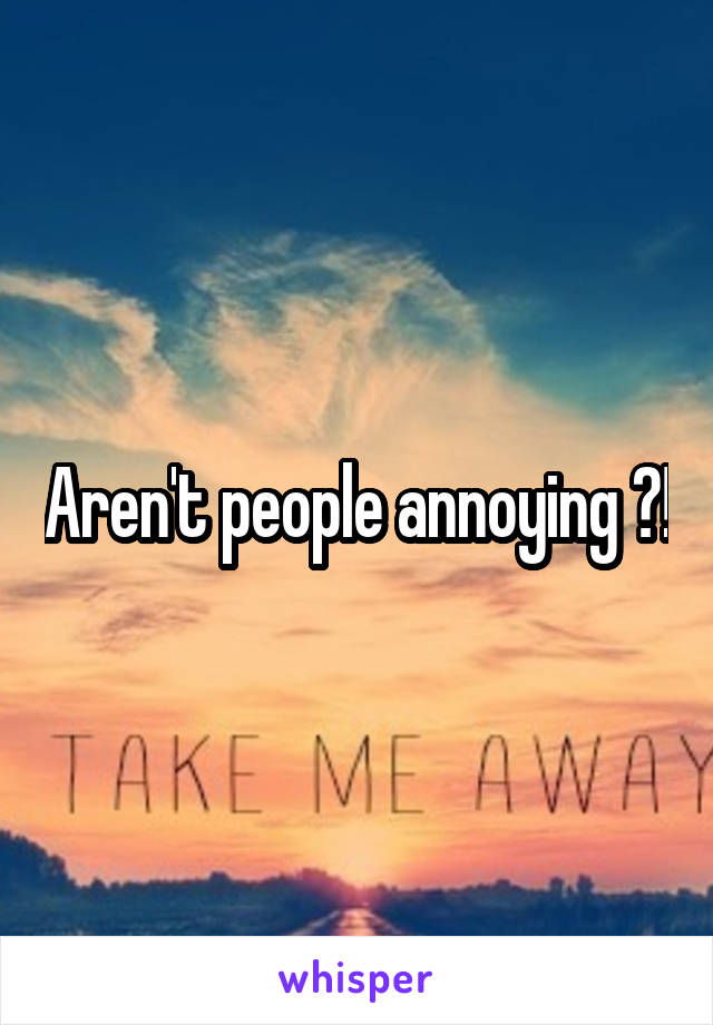 Aren't people annoying ?!