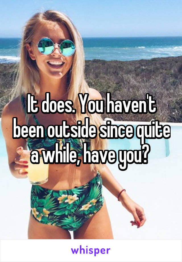 It does. You haven't been outside since quite a while, have you? 