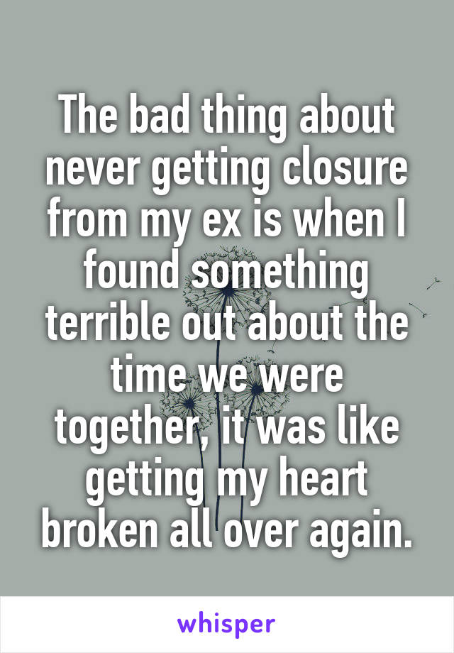 The bad thing about never getting closure from my ex is when I found something terrible out about the time we were together, it was like getting my heart broken all over again.