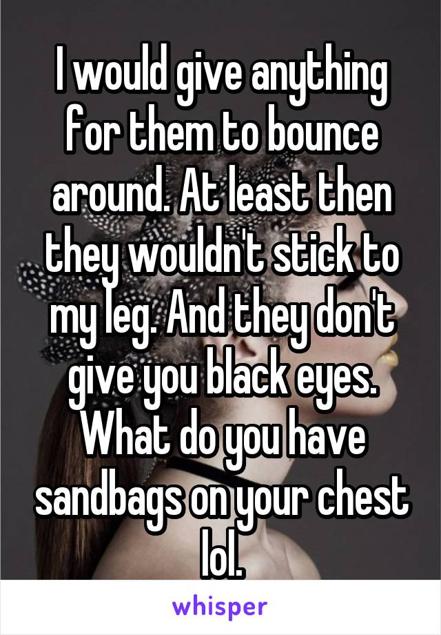 I would give anything for them to bounce around. At least then they wouldn't stick to my leg. And they don't give you black eyes. What do you have sandbags on your chest lol.