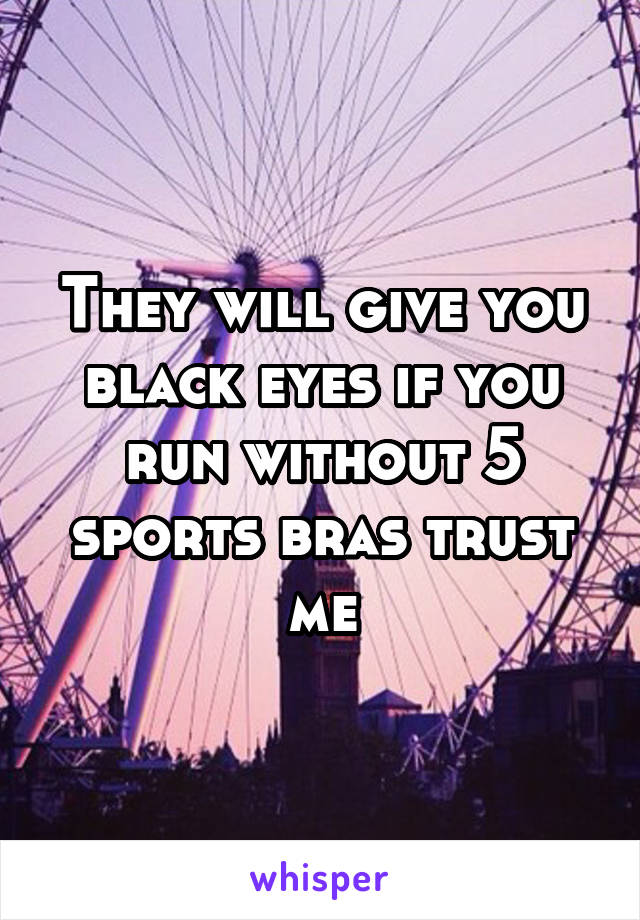 They will give you black eyes if you run without 5 sports bras trust me