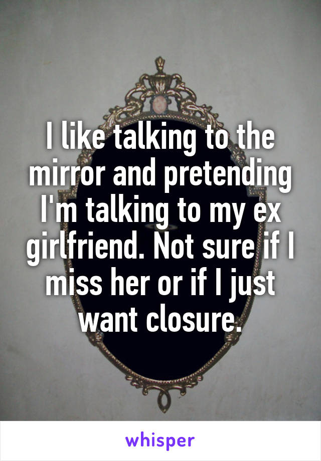 I like talking to the mirror and pretending I'm talking to my ex girlfriend. Not sure if I miss her or if I just want closure.