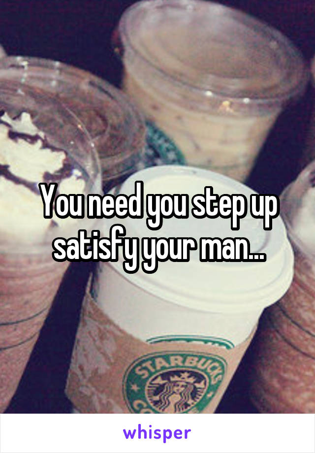 You need you step up satisfy your man...