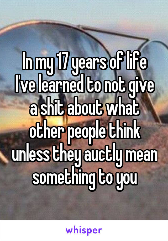 In my 17 years of life I've learned to not give a shit about what other people think unless they auctly mean something to you