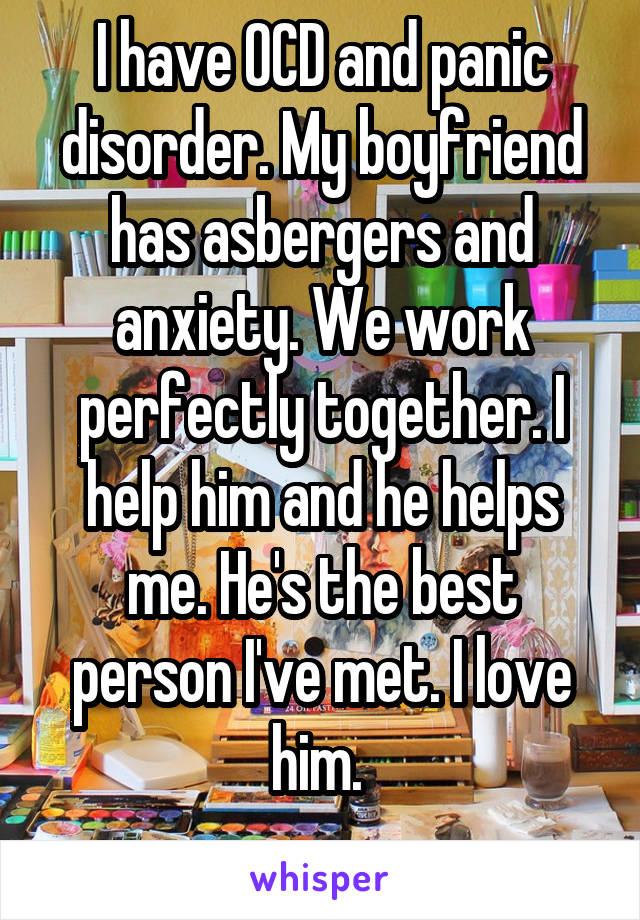 I have OCD and panic disorder. My boyfriend has asbergers and anxiety. We work perfectly together. I help him and he helps me. He's the best person I've met. I love him. 
