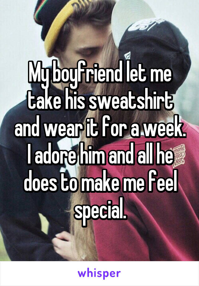 My boyfriend let me take his sweatshirt and wear it for a week. I adore him and all he does to make me feel special.