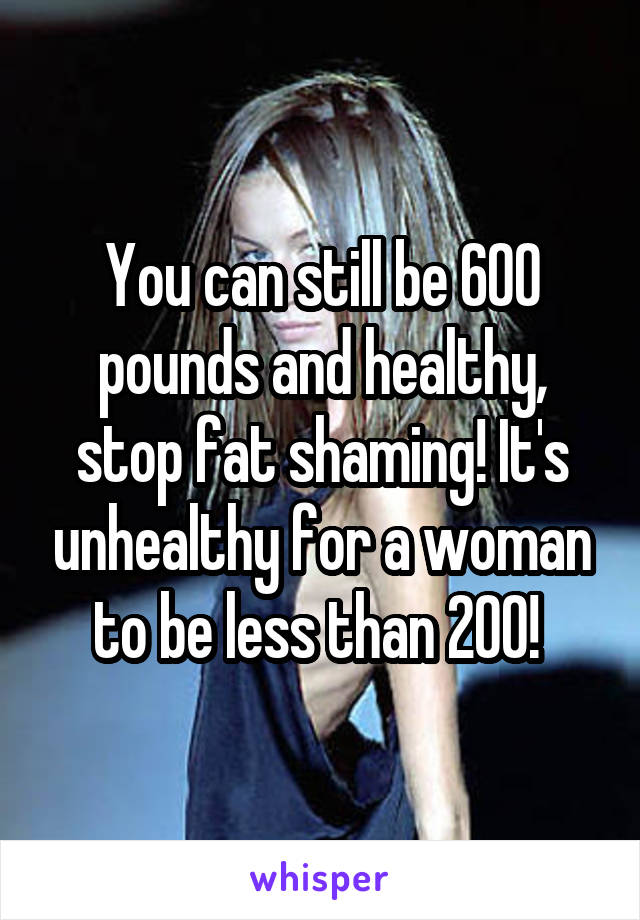 You can still be 600 pounds and healthy, stop fat shaming! It's unhealthy for a woman to be less than 200! 