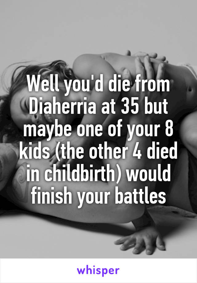 Well you'd die from Diaherria at 35 but maybe one of your 8 kids (the other 4 died in childbirth) would finish your battles