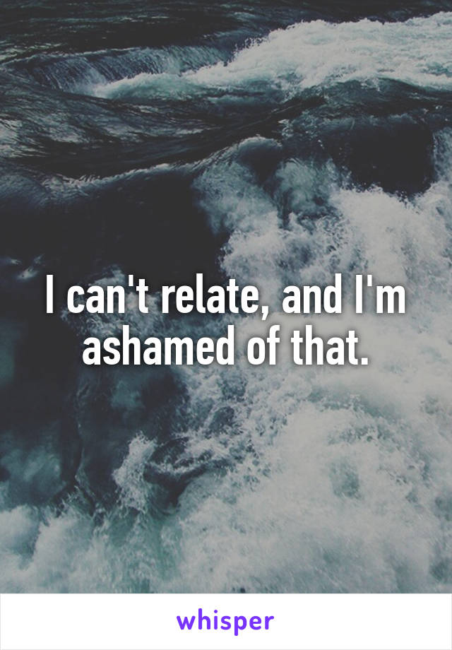 I can't relate, and I'm ashamed of that.