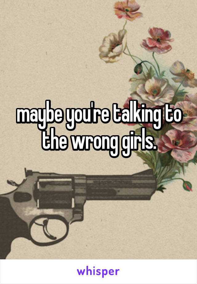 maybe you're talking to the wrong girls.
