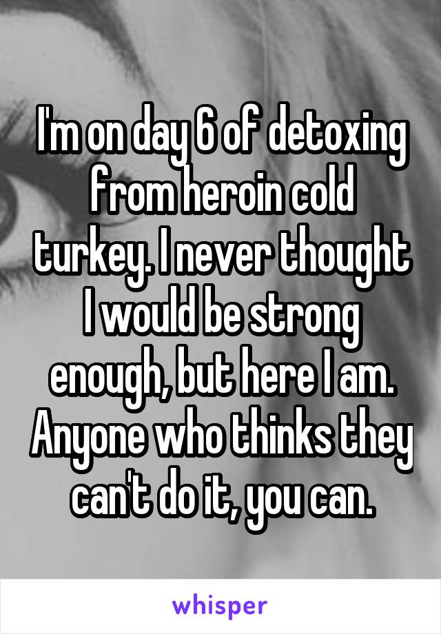 I'm on day 6 of detoxing from heroin cold turkey. I never thought I would be strong enough, but here I am. Anyone who thinks they can't do it, you can.