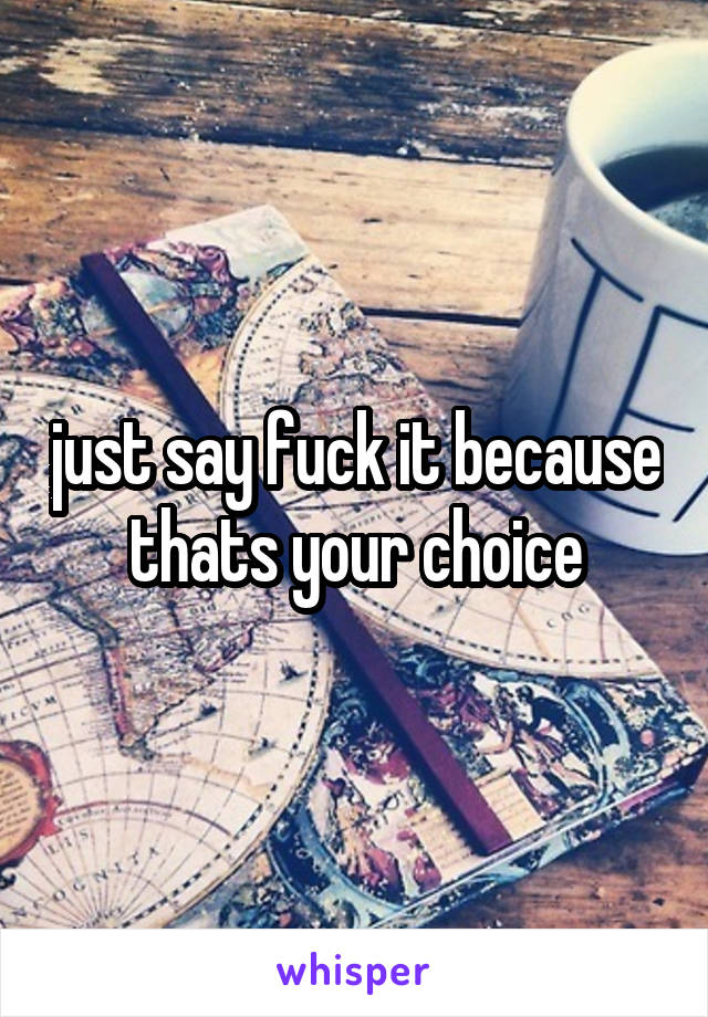just say fuck it because thats your choice