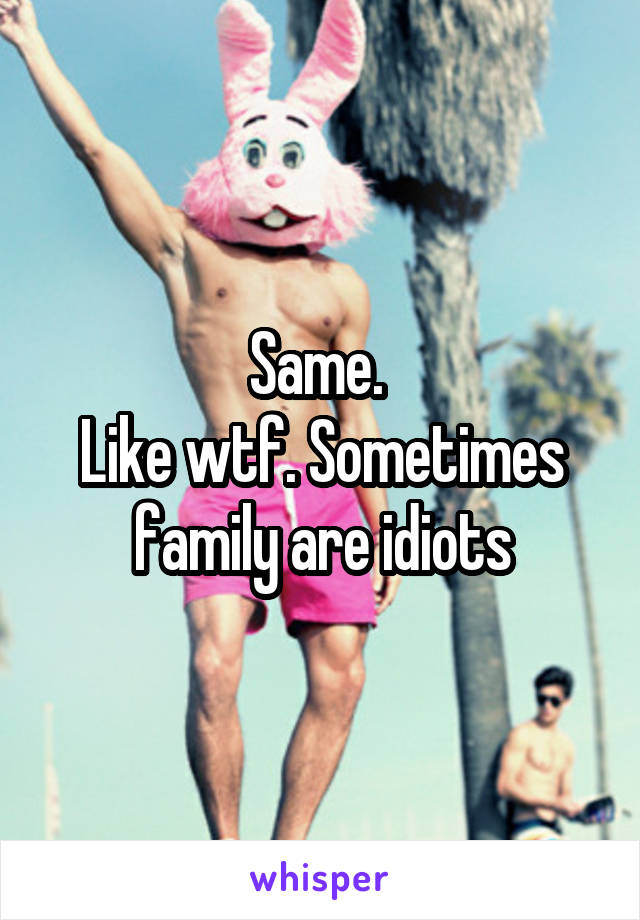 Same. 
Like wtf. Sometimes family are idiots