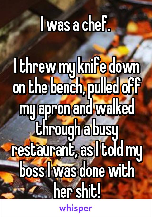 I was a chef. 

I threw my knife down on the bench, pulled off my apron and walked through a busy restaurant, as I told my boss I was done with her shit!