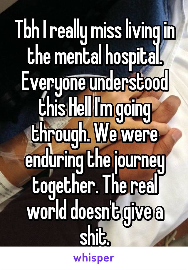 Tbh I really miss living in the mental hospital. Everyone understood this Hell I'm going through. We were enduring the journey together. The real world doesn't give a shit.