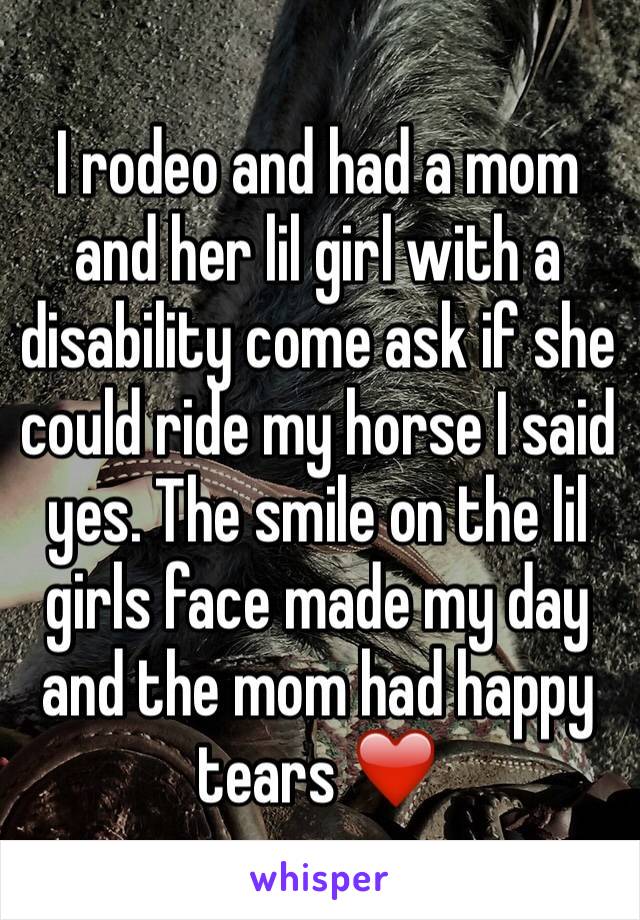 I rodeo and had a mom and her lil girl with a disability come ask if she could ride my horse I said yes. The smile on the lil girls face made my day and the mom had happy tears ❤️