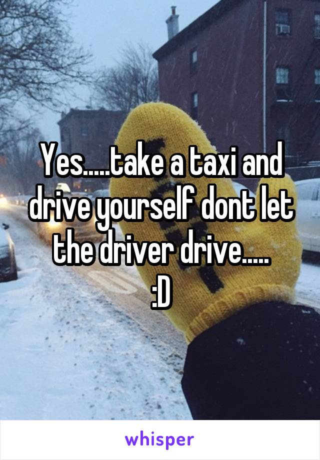 Yes.....take a taxi and drive yourself dont let the driver drive.....
:D