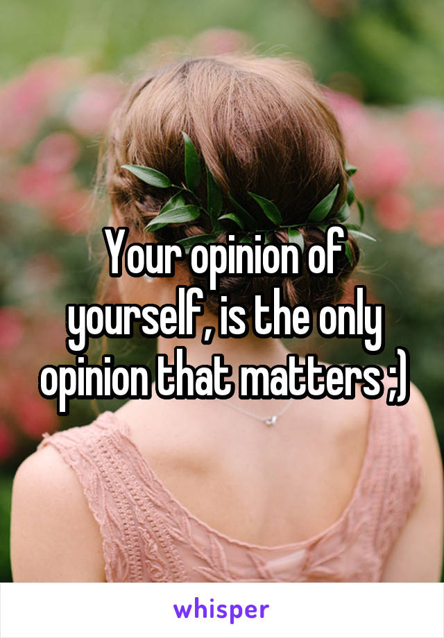 Your opinion of yourself, is the only opinion that matters ;)