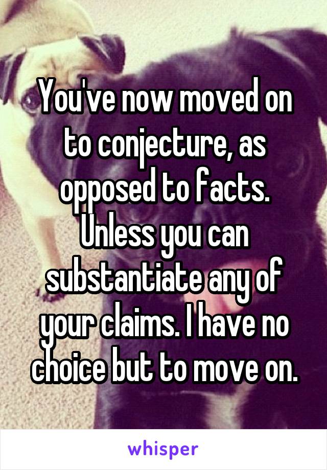 You've now moved on to conjecture, as opposed to facts. Unless you can substantiate any of your claims. I have no choice but to move on.