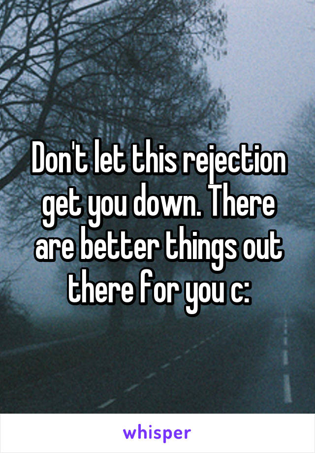 Don't let this rejection get you down. There are better things out there for you c:
