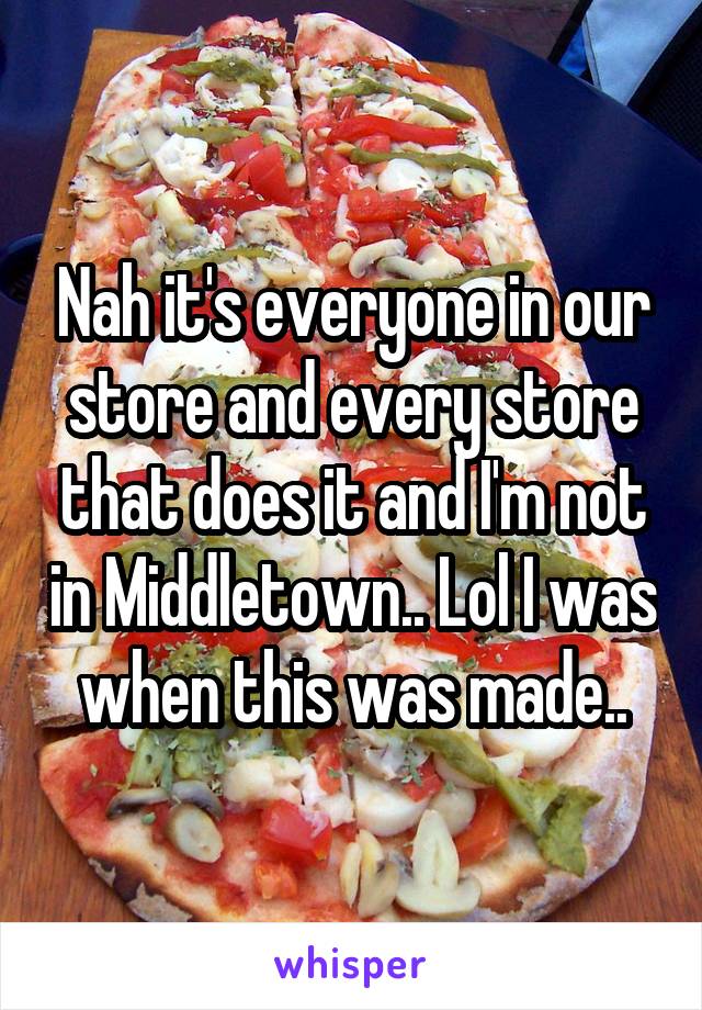 Nah it's everyone in our store and every store that does it and I'm not in Middletown.. Lol I was when this was made..