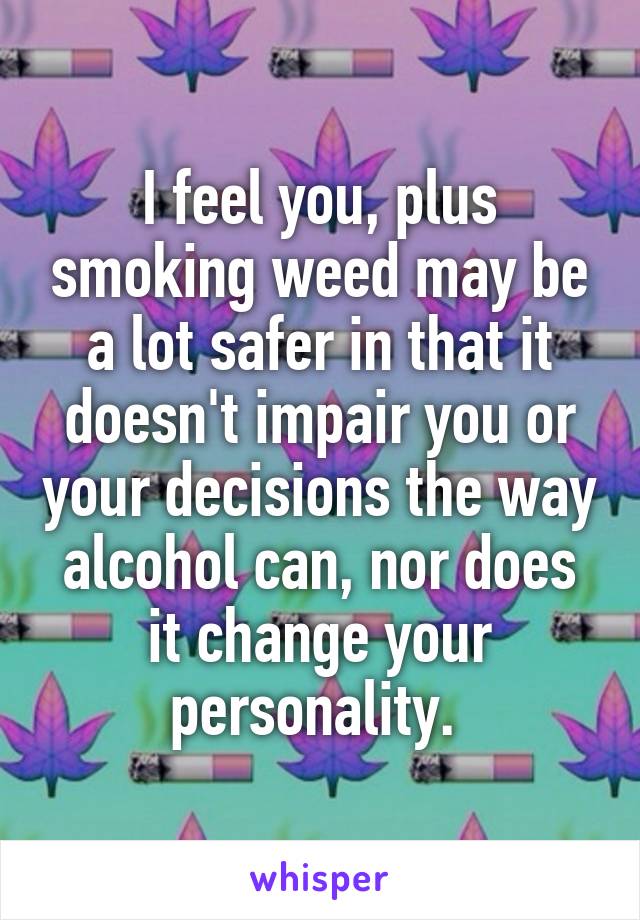 I feel you, plus smoking weed may be a lot safer in that it doesn't impair you or your decisions the way alcohol can, nor does it change your personality. 
