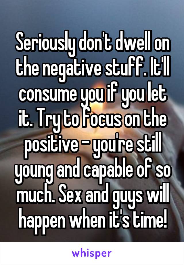 Seriously don't dwell on the negative stuff. It'll consume you if you let it. Try to focus on the positive - you're still young and capable of so much. Sex and guys will happen when it's time!