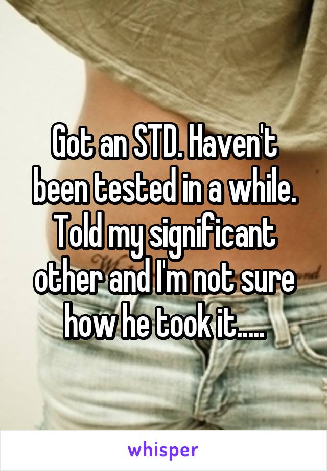 Got an STD. Haven't been tested in a while. Told my significant other and I'm not sure how he took it.....