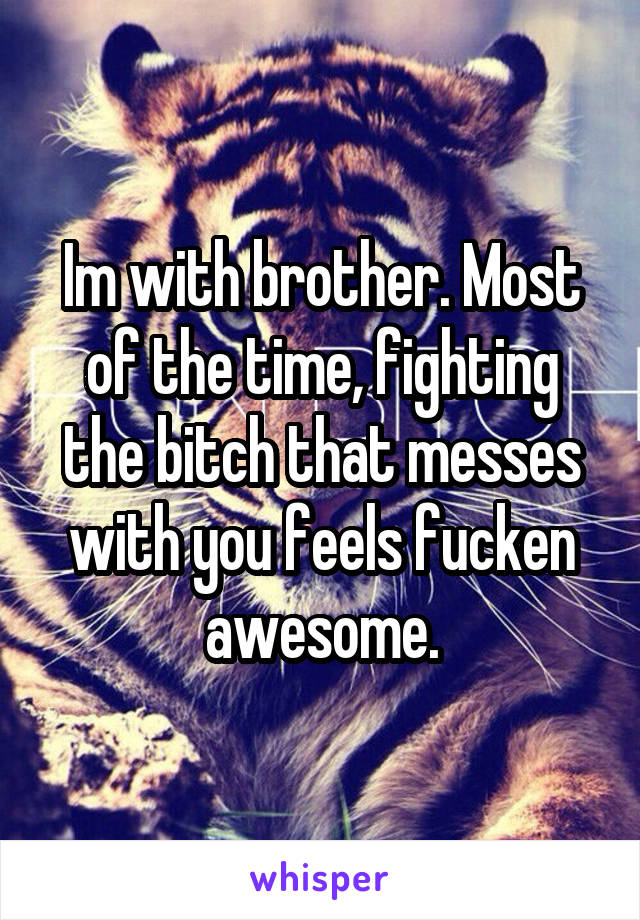 Im with brother. Most of the time, fighting the bitch that messes with you feels fucken awesome.