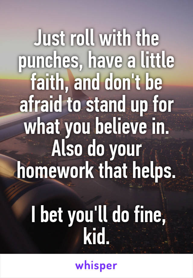 Just roll with the punches, have a little faith, and don't be afraid to stand up for what you believe in. Also do your homework that helps.

 I bet you'll do fine, kid.