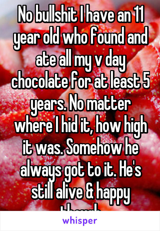 No bullshit I have an 11 year old who found and ate all my v day chocolate for at least 5 years. No matter where I hid it, how high it was. Somehow he always got to it. He's still alive & happy though