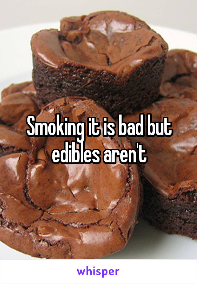 Smoking it is bad but edibles aren't