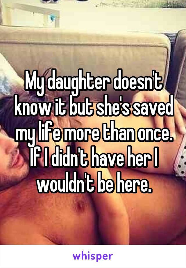 My daughter doesn't know it but she's saved my life more than once. If I didn't have her I wouldn't be here.