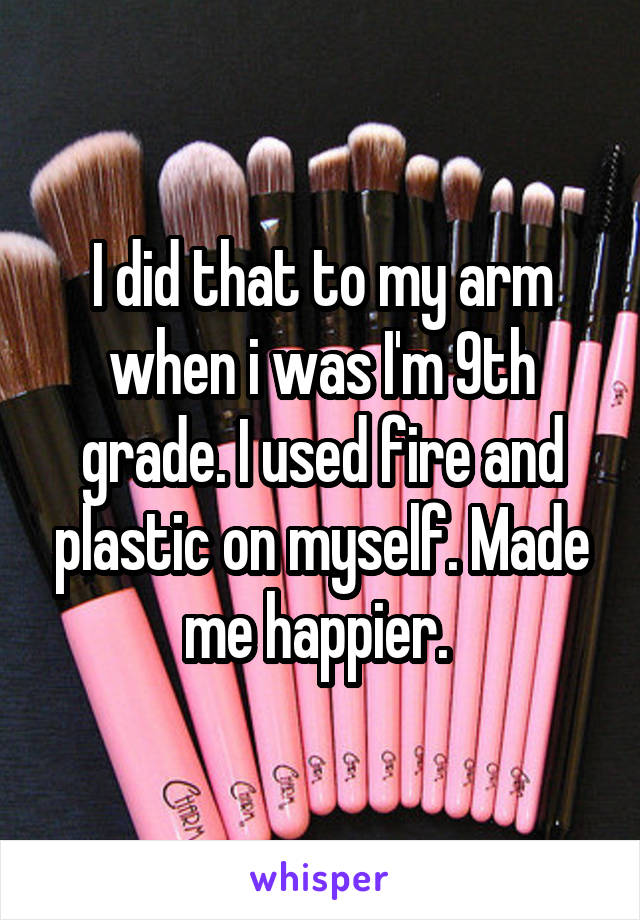 I did that to my arm when i was I'm 9th grade. I used fire and plastic on myself. Made me happier. 