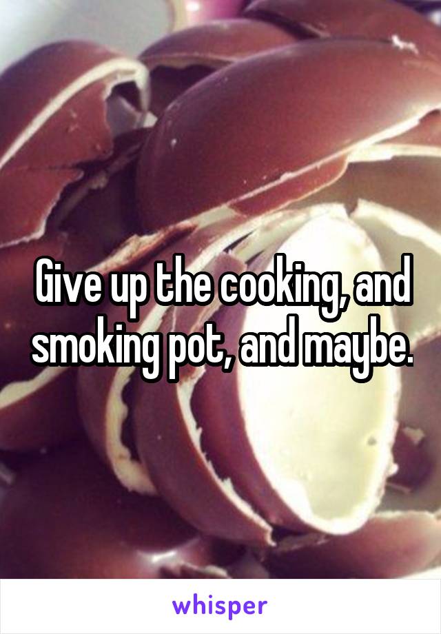 Give up the cooking, and smoking pot, and maybe.