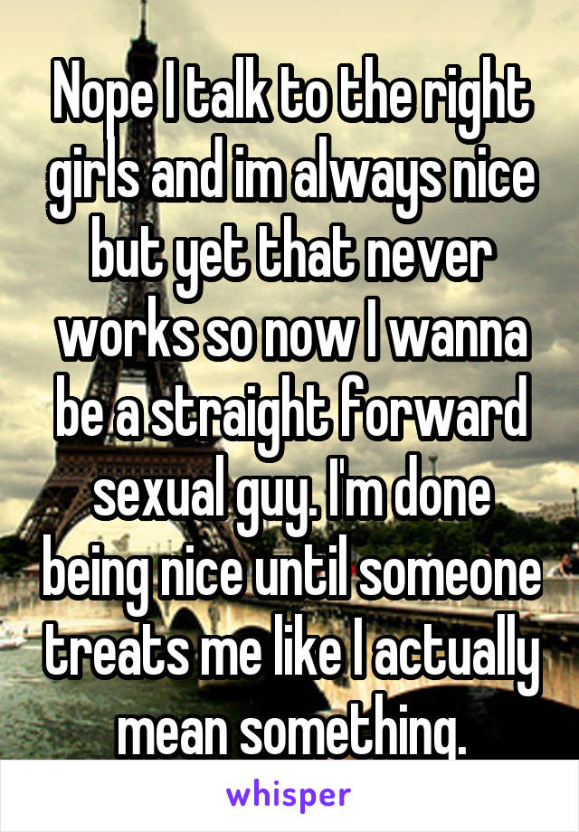 Nope I talk to the right girls and im always nice but yet that never works so now I wanna be a straight forward sexual guy. I'm done being nice until someone treats me like I actually mean something.