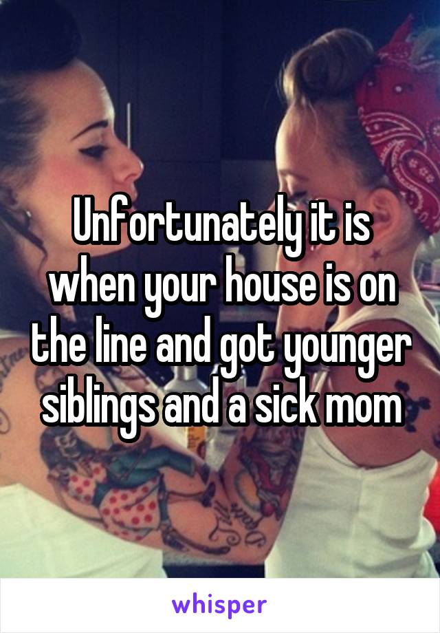 Unfortunately it is when your house is on the line and got younger siblings and a sick mom