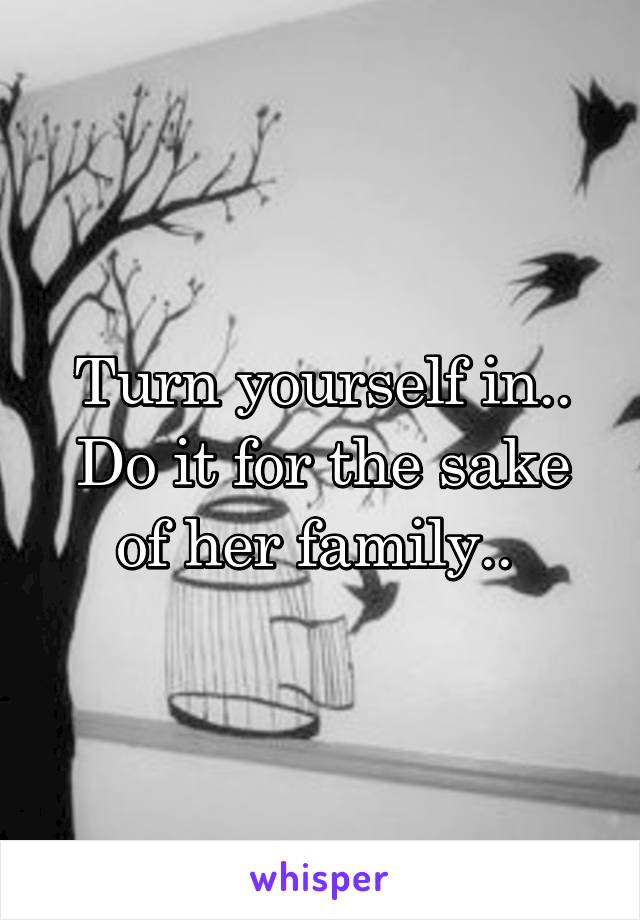 Turn yourself in.. Do it for the sake of her family.. 