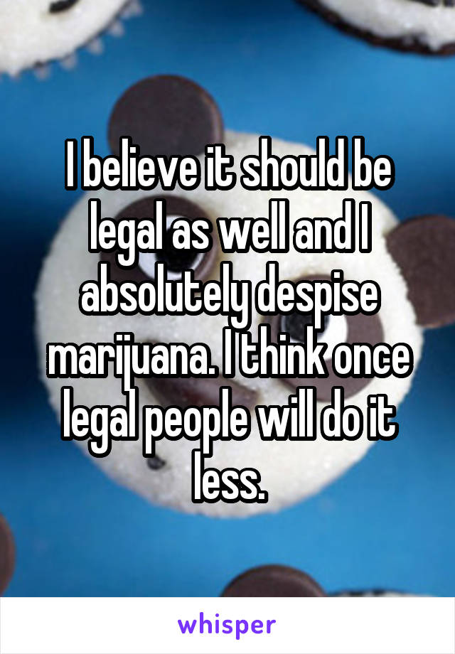 I believe it should be legal as well and I absolutely despise marijuana. I think once legal people will do it less.