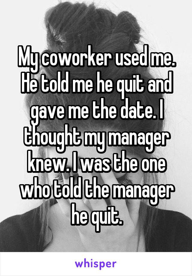 My coworker used me. He told me he quit and gave me the date. I thought my manager knew. I was the one who told the manager he quit.