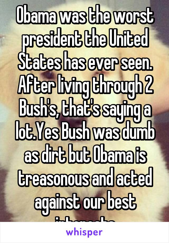 Obama was the worst president the United States has ever seen. After living through 2 Bush's, that's saying a lot.Yes Bush was dumb as dirt but Obama is treasonous and acted against our best interests