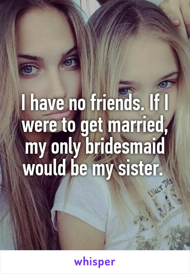 I have no friends. If I were to get married, my only bridesmaid would be my sister. 