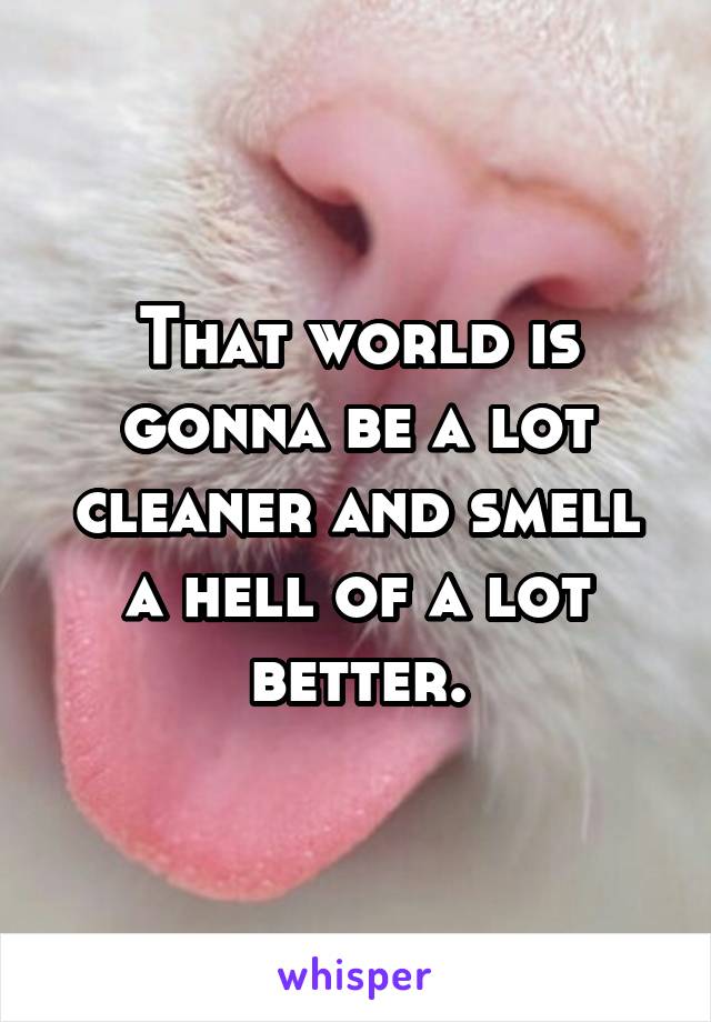 That world is gonna be a lot cleaner and smell a hell of a lot better.